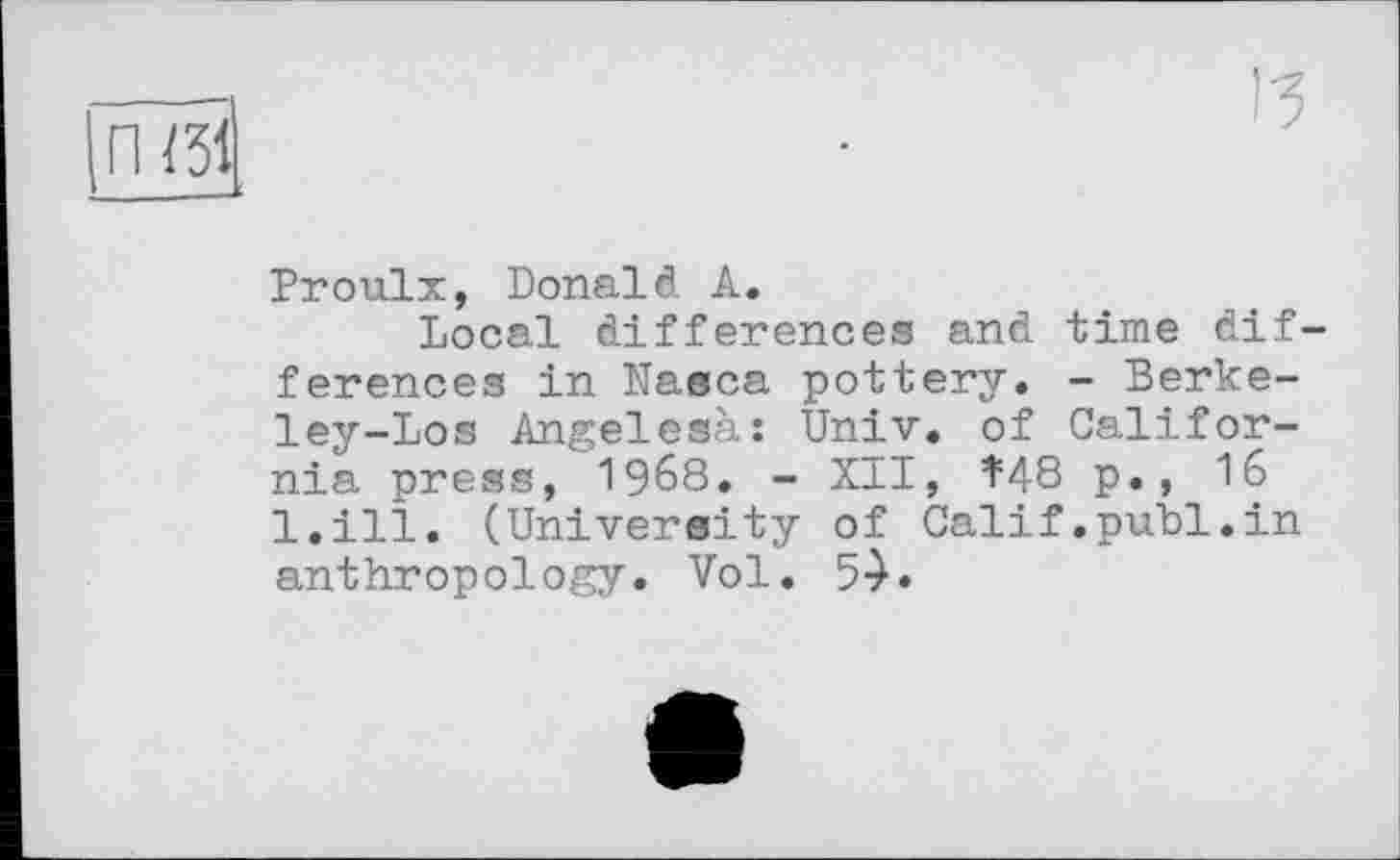 ﻿П /31
ІЗ
Proulx, Donald А.
Local differences and time differences in Nasca pottery. - Berkeley-Los Angelesà: Univ, of California press, 1968. - XII, ^48 p., 16 l.ill. (University of Calif.publ.in anthropology. Vol. 5-).